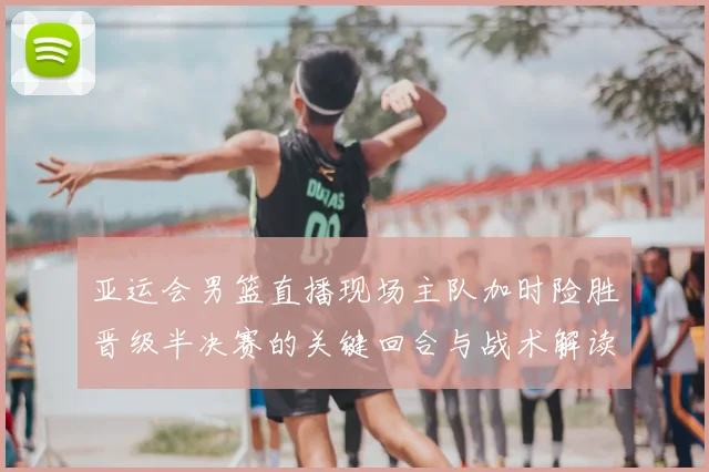 亚运会男篮直播现场主队加时险胜晋级半决赛的关键回合与战术解读