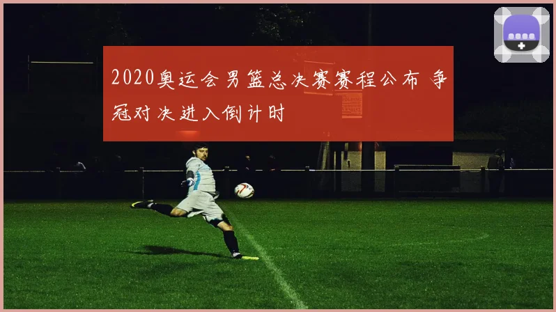 2020奥运会男篮总决赛赛程公布 争冠对决进入倒计时