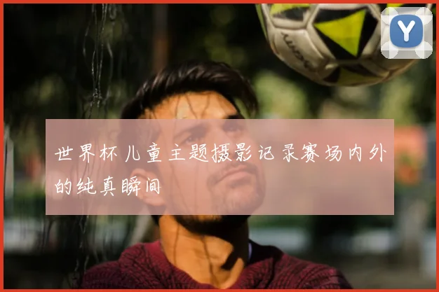 世界杯儿童主题摄影记录赛场内外的纯真瞬间