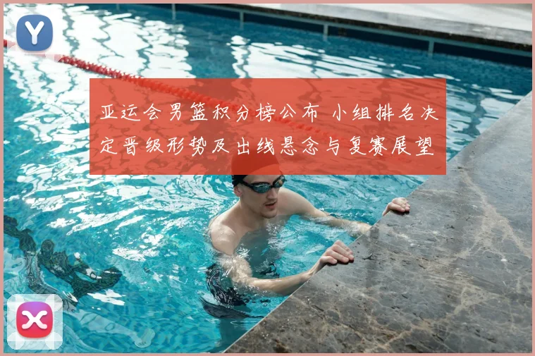 亚运会男篮积分榜公布 小组排名决定晋级形势及出线悬念与复赛展望