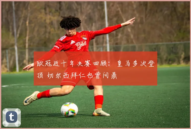 欧冠近十年决赛回顾:皇马多次登顶 切尔西拜仁也曾问鼎